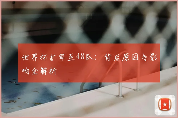 世界杯扩军至48队：背后原因与影响全解析